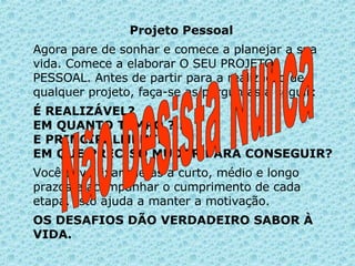 Projeto Pessoal   Agora pare de sonhar e comece a planejar a sua vida. Comece a elaborar O SEU PROJETO PESSOAL. Antes de partir para a realização de qualquer projeto, faça-se as perguntas a seguir:  É REALIZÁVEL? EM QUANTO TEMPO ?... E PRINCIPALMENTE: EM QUE PRECISO MUDAR PARA CONSEGUIR?  Você deve fixar metas a curto, médio e longo prazos e acompanhar o cumprimento de cada etapa. Isto ajuda a manter a motivação.  OS DESAFIOS DÃO VERDADEIRO SABOR À VIDA.   Não Desista Nunca 