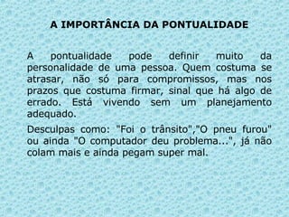 A IMPORTÂNCIA DA PONTUALIDADE A pontualidade pode definir muito da personalidade de uma pessoa. Quem costuma se atrasar, não só para compromissos, mas nos prazos que costuma firmar, sinal que há algo de errado. Está vivendo sem um planejamento adequado.  Desculpas como: "Foi o trânsito","O pneu furou" ou ainda "O computador deu problema...", já não colam mais e ainda pegam super mal.   