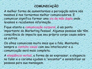 COMUNICAÇÃO A melhor forma de aumentarmos a percepção sobre nós mesmos é nos tornarmos melhor comunicadores. E comunicar significa formar uma  via de mão dupla  onde levamos e recebemos informação.  Fique atento a  comunicação corporal , é um ponto importante do Marketing Pessoal. Algumas pessoas não têm consciência do impacto que seu próprio corpo causa sobre os outros. Os olhos comunicam muito mais que a fala. Mantenha sempre o  contato visual  com seu interlocutor e a comunicação será mais completa.  A  eloqüência verbal , a forma de se expressar, a elegancia no falar e o carisma ajudam a “encantar” e sensibilizar as pessoas para sua mensagem. 