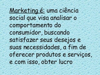 Marketing é:  uma ciência social que visa analisar o comportamento do consumidor, buscando satisfazer seus desejos e suas necessidades, a fim de oferecer produtos e serviços, e com isso, obter lucro 