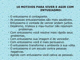10 MOTIVOS PARA VIVER E AGIR COM    ENTUSIASMO: - O entusiasmo é contagiante. - As pessoas entusiasmadas são mais saudáveis. - Entusiasmo e vontade de vencer andam juntos. - Desânimo, tristeza e mau-humor não resolvem    problemas. - Com entusiasmo você resolve mais rápido seus    problemas. - Com entusiasmo sua imagem é de vencedor. - Com entusiasmo você é mais persuasivo. - O entusiasmo transforma o ambiente à sua volta. - O entusiasmo é um escudo contra pessoas      negativas. - Agindo com entusiasmo você cativa as pessoas. 