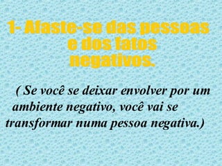 1- Afaste-se das pessoas e dos fatos  negativos. ( Se você se deixar envolver por um ambiente negativo, você vai se  transformar numa pessoa negativa.)  