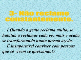 3- Não reclame  constantemente. ( Quando a gente reclama muito, se habitua a reclamar cada vez mais e acaba se transformando numa pessoa azeda. É insuportável conviver com pessoas que só vivem se queixando!)  