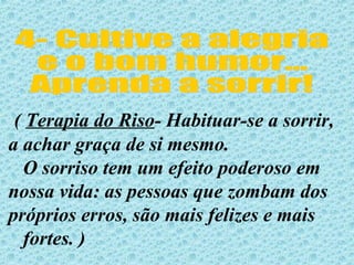 4- Cultive a alegria e o bom humor... Aprenda a sorrir! (  Terapia do Riso - Habituar-se a sorrir, a achar graça de si mesmo. O sorriso tem um efeito poderoso em  nossa vida: as pessoas que zombam dos  próprios erros, são mais felizes e mais  fortes. )  