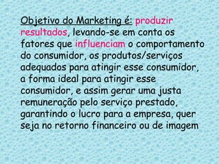 Objetivo do Marketing é:   produzir   resultados , levando-se em conta os fatores que  influenciam  o comportamento do consumidor, os produtos/serviços adequados para atingir esse consumidor, a forma ideal para atingir esse consumidor, e assim gerar uma justa remuneração pelo serviço prestado, garantindo o lucro para a empresa, quer seja no retorno financeiro ou de imagem 
