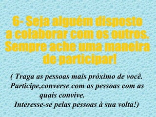 6- Seja alguém disposto  a colaborar com os outros. Sempre ache uma maneira de participar! ( Traga as pessoas mais próximo de você. Participe,converse com as pessoas com as  quais convive. Interesse-se pelas pessoas à sua volta!)  