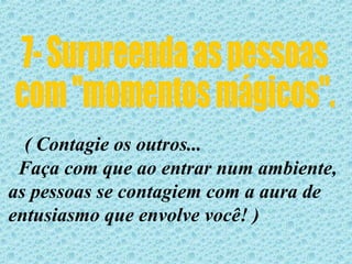 7- Surpreenda as pessoas  com "momentos mágicos". ( Contagie os outros... Faça com que ao entrar num ambiente, as pessoas se contagiem com a aura de  entusiasmo que envolve você! ) 