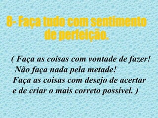 8- Faça tudo com sentimento  de perfeição. ( Faça as coisas com vontade de fazer! Não faça nada pela metade!  Faça as coisas com desejo de acertar e de criar o mais correto possível. )  
