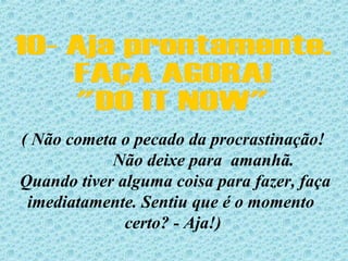10- Aja prontamente. FAÇA AGORA! "DO IT NOW" ( Não cometa o pecado da procrastinação!  Não deixe para  amanhã.  Quando tiver alguma coisa para fazer, faça imediatamente. Sentiu que é o momento  certo? - Aja!) 