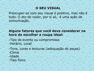 O SEU VISUAL  Preocupar-se com seu visual é positivo, mas não é tudo. O ato de vestir, por si só,  é uma ação de comunicação.  Alguns fatores que você deve considerar na hora de escolher a roupa ideal: Tipo de evento ou compromisso -Horário, Local -Tons, cores e texturas (adequação de peças) -Clima -Idade -Tipo físico  