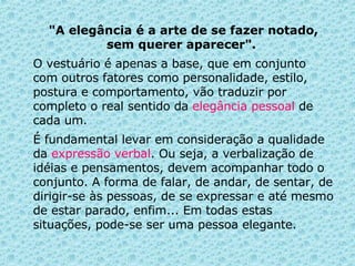 "A elegância é a arte de se fazer notado, sem querer aparecer".   O vestuário é apenas a base, que em conjunto com outros fatores como personalidade, estilo, postura e comportamento, vão traduzir por completo o real sentido da  elegância pessoal  de cada um.  É fundamental levar em consideração a qualidade da  expressão verbal . Ou seja, a verbalização de idéias e pensamentos, devem acompanhar todo o conjunto.   A forma de falar, de andar, de sentar, de dirigir-se às pessoas, de se expressar e até mesmo de estar parado, enfim... Em todas estas situações, pode-se ser uma pessoa elegante.   