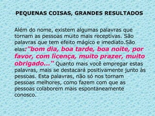 PEQUENAS COISAS, GRANDES RESULTADOS   Além do nome, existem algumas palavras que tornam as pessoas muito mais receptivas. São palavras que tem efeito mágico e imediato.São elas :"bom dia, boa tarde, boa noite, por favor, com licença, muito prazer, muito obrigado..."  Quanto mais você empregar estas palavras, mais se destacará positivamente junto às pessoas.   Esta palavras, não só nos tornam pessoas melhores, como fazem com que as pessoas colaborem mais espontaneamente conosco.  