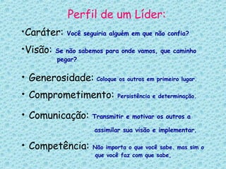 Perfil de um Líder: Caráter:   Você seguiria alguém em que não confia?   Visão:   Se não sabemos para onde vamos, que caminho    pegar? Generosidade:   Coloque os outros em primeiro lugar.   Comprometimento:   Persistência e determinação. Comunicação:   Transmitir e motivar os outros a      assimilar sua visão e implementar.   Competência:   Não importa o que você sabe. mas sim o    que você faz com que sabe, 