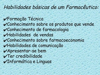 Habilidades básicas de um Farmacêutico: Formação Técnica Conhecimento sobre os produtos que vende Conhecimento de farmacologia Habilidades  de vendas Conhecimento sobre farmacoeconomia Habilidades de comunicação Apresentar-se bem  Ter credibilidade Informática e Linguas 