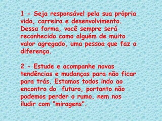 1 - Seja responsável pela sua própria vida, carreira e desenvolvimento. Dessa forma, você sempre será reconhecido como alguém de muito valor agregado, uma pessoa que faz a diferença.   2 - Estude e acompanhe novas tendências e mudanças para não ficar para trás. Estamos todos indo ao encontro do  futuro, portanto não podemos perder o rumo, nem nos iludir com "miragens".   