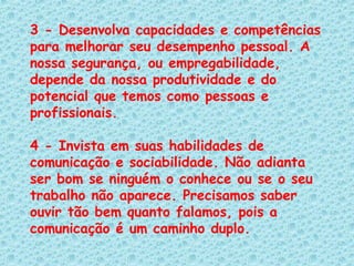 3 - Desenvolva capacidades e competências para melhorar seu desempenho pessoal. A nossa segurança, ou empregabilidade, depende da nossa produtividade e do potencial que temos como pessoas e profissionais.   4 - Invista em suas habilidades de comunicação e sociabilidade. Não adianta ser bom se ninguém o conhece ou se o seu trabalho não aparece. Precisamos saber ouvir tão bem quanto falamos, pois a comunicação é um caminho duplo.   