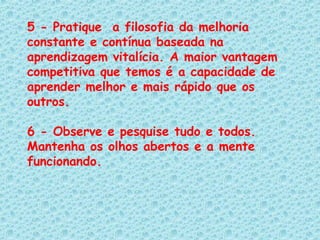 5 - Pratique  a filosofia da melhoria constante e contínua baseada na aprendizagem vitalícia. A maior vantagem competitiva que temos é a capacidade de aprender melhor e mais rápido que os outros.   6 - Observe e pesquise tudo e todos. Mantenha os olhos abertos e a mente funcionando.  
