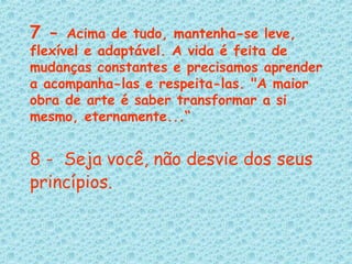 7 -  Acima de tudo, mantenha-se leve, flexível e adaptável. A vida é feita de mudanças constantes e precisamos aprender a acompanha-las e respeita-las. "A maior obra de arte é saber transformar a si mesmo, eternamente...“ 8 -  Seja você, não desvie dos seus princípios.   