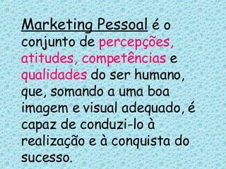Marketing Pessoal  é o conjunto de  percepções, atitudes, competências  e  qualidades  do ser humano, que, somando a uma boa imagem e visual adequado, é capaz de conduzi-lo à realização e à conquista do sucesso. 