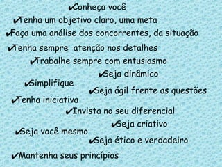 Faça uma análise dos concorrentes, da situação   Tenha sempre  atenção nos detalhes Trabalhe sempre com entusiasmo Seja dinâmico Simplifique Seja ágil frente as questões Tenha iniciativa Seja criativo Seja você mesmo Seja ético e verdadeiro Conheça você   Tenha um objetivo claro, uma meta   Invista no seu diferencial Mantenha seus princípios 