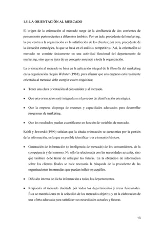 13 
1.5. LA ORIENTACIÓN AL MERCADO 
El  origen  de  la  orientación  al  mercado  surge  de  la  confluencia  de  dos  corrientes  de 
pensamiento pertenecientes a diferentes ámbitos. Por un lado, procedente del marketing, 
la que centra a la organización en la satisfacción de los clientes; por otro, procedente de 
la dirección estratégica, la que se basa en el análisis competitivo. Así, la orientación al 
mercado  no  consiste  únicamente  en  una  actividad  funcional  del  departamento  de 
marketing, sino que se trata de un concepto asociado a toda la organización. 
La orientación al mercado se basa en la aplicación integral de la filosofía del marketing 
en la organización. Según Webster (1988), para afirmar que una empresa está realmente 
orientada al mercado debe cumplir cuatro requisitos:
·  Tener una clara orientación al consumidor y al mercado.
·  Que esta orientación esté integrada en el proceso de planificación estratégica.
·  Que  la  empresa  disponga  de  recursos  y  capacidades  adecuados  para  desarrollar 
programas de marketing.
·  Que los resultados puedan cuantificarse en función de variables de mercado. 
Kohli y Jaworski (1990) señalan que la citada orientación se caracteriza por la gestión 
de la información, en la que es posible identificar tres elementos básicos:
·  Generación de información (o inteligencia de mercado) de los consumidores, de la 
competencia y del entorno. No sólo la relacionada con las necesidades actuales, sino 
que  también  debe  tratar  de  anticipar  las  futuras.  En  la  obtención  de  información 
sobre  los  clientes  finales  se  hace  necesaria  la  búsqueda  de  la  procedente  de  las 
organizaciones intermedias que puedan influir en aquéllos.
·  Difusión interna de dicha información a todos los departamentos.
·  Respuesta  al  mercado  diseñada  por  todos  los  departamentos  y  áreas  funcionales. 
Ésta se materializará en la selección de los mercados objetivo y en la elaboración de 
una oferta adecuada para satisfacer sus necesidades actuales y futuras.
 