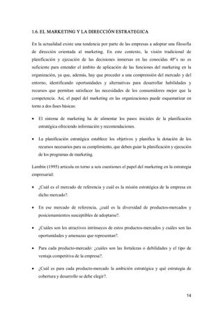 14 
1.6. EL MARKETING Y LA DIRECCIÓN ESTRATEGICA 
En la actualidad existe una tendencia por parte de las empresas a adoptar una filosofía 
de  dirección  orientada  al  marketing.  En  este  contexto,  la  visión  tradicional  de 
planificación  y  ejecución  de  las  decisiones  inmersas  en  las  conocidas  4P’s  no  es 
suficiente para entender el ámbito de aplicación de las  funciones del marketing en la 
organización, ya que, además, hay que proceder a una comprensión del mercado y del 
entorno,  identificando  oportunidades  y  alternativas  para  desarrollar  habilidades  y 
recursos  que  permitan  satisfacer  las  necesidades  de  los  consumidores  mejor  que  la 
competencia.  Así,  el  papel  del  marketing  en  las  organizaciones  puede esquematizar en 
torno a dos fases básicas:
·  El  sistema  de  marketing  ha  de  alimentar  los  pasos  iniciales  de  la  planificación 
estratégica ofreciendo información y recomendaciones.
·  La  planificación  estratégica  establece  los  objetivos  y  planifica  la  dotación  de  los 
recursos necesarios para su cumplimiento, que deben guiar la planificación y ejecución 
de los programas de marketing. 
Lambin (1995) articula en torno a seis cuestiones el papel del marketing en la estrategia 
empresarial:
·  ¿Cuál es el mercado de referencia y cuál es la misión estratégica de la empresa en 
dicho mercado?.
·  En  ese  mercado  de  referencia,  ¿cuál  es  la  diversidad  de  productos­mercados  y 
posicionamientos susceptibles de adoptarse?.
·  ¿Cuáles son los atractivos intrínsecos de estos productos­mercados y cuáles son las 
oportunidades y amenazas que representan?.
·  Para cada producto­mercado:  ¿cuáles son las fortalezas o debilidades  y el tipo de 
ventaja competitiva de la empresa?.
·  ¿Cuál es para cada producto­mercado  la ambición estratégica  y qué estrategia de 
cobertura y desarrollo se debe elegir?.
 