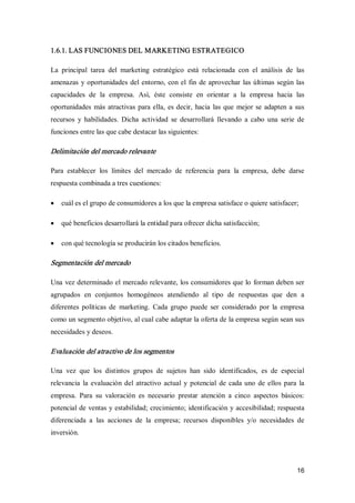 16 
1.6.1. LAS FUNCIONES DEL MARKETING ESTRATEGICO 
La  principal  tarea  del  marketing  estratégico  está  relacionada  con  el  análisis  de  las 
amenazas y oportunidades del entorno, con el fin de aprovechar las últimas según las 
capacidades  de  la  empresa.  Así,  éste  consiste  en  orientar  a  la  empresa  hacia  las 
oportunidades más atractivas para ella, es decir, hacia las que mejor se adapten a sus 
recursos  y  habilidades.  Dicha  actividad  se  desarrollará  llevando  a  cabo  una  serie  de 
funciones entre las que cabe destacar las siguientes: 
Delimitación del mercado relevante 
Para  establecer  los  límites  del  mercado  de  referencia  para  la  empresa,  debe  darse 
respuesta combinada a tres cuestiones:
·  cuál es el grupo de consumidores a los que la empresa satisface o quiere satisfacer;
·  qué beneficios desarrollará la entidad para ofrecer dicha satisfacción;
·  con qué tecnología se producirán los citados beneficios. 
Segmentación del mercado 
Una vez determinado el mercado relevante, los consumidores que lo forman deben ser 
agrupados  en  conjuntos  homogéneos  atendiendo  al  tipo  de  respuestas  que  den  a 
diferentes  políticas  de  marketing.  Cada  grupo  puede  ser  considerado  por  la  empresa 
como un segmento objetivo, al cual cabe adaptar la oferta de la empresa según sean sus 
necesidades y deseos. 
Evaluación del atractivo de los segmentos 
Una  vez  que  los  distintos  grupos  de  sujetos  han  sido  identificados,  es  de  especial 
relevancia la evaluación del atractivo actual y potencial  de cada uno de ellos para la 
empresa.  Para  su  valoración  es  necesario  prestar  atención  a  cinco  aspectos  básicos: 
potencial de ventas y estabilidad; crecimiento; identificación y accesibilidad; respuesta 
diferenciada  a  las  acciones  de  la  empresa;  recursos  disponibles  y/o  necesidades  de 
inversión.
 