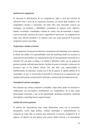 17 
Análisis de la competencia 
Es  necesaria  la  identificación  de  los  competidores,  tanto  a  nivel  del  mercado  de 
referencia como a nivel de  los  segmentos  existentes, así  mismo debe atenderse a  los 
competidores  actuales  y  potenciales.  De  todos  ellos  sería  interesante  conocer  sus 
estrategias,  sus  fortalezas  y  debilidades;  centrándose  en  aspectos  como  objetivos, 
tamaño,  crecimiento,  rentabilidad,  volumen  de  ventas,  tasa  de  notoriedad  e  imagen, 
cuota de mercado, estructura de costes o capacidad de innovación. La comparación de 
todos  estos  factores  permitirá  a  la  empresa  tener  una  visión  general  de  la  posición 
competitiva actual y previsible. 
Proporcionar ventajas a terceros 
Como apuntamos al exponer las diferentes orientaciones del marketing en las empresas, 
la última fase aludía a la responsabilidad social del marketing donde era necesaria la 
realización de intercambios con organizaciones que no necesariamente concurrían en el 
mercado.  Por  una  parte  se obliga  a  la  entidad  a  identificar  cuáles  son  los  grupos  de 
presión con poder suficiente para limitar o facilitar el acceso al mercado y cuáles son los 
incentivos  que  se  les  debería  ofrecer.  Por  otro  lado,  será  imprescindible  el 
establecimiento  de  relaciones  sociales  con  el  fin  de  ganarse  la  opinión  pública  de  la 
comunidad a  la que se circunscribe el  mercado de referencia de  la organización,  por 
ejemplo patrocinando acontecimientos culturales o manifestando preocupación social. 
Necesidad de alianzas estratégicas 
Para alcanzar una ventaja competitiva sostenible a largo plazo puede ser  necesaria la 
colaboración  con  proveedores,  distribuidores  y/o  competidores,  de  la  que  surjan 
determinadas economías,  y que  se  han denominado  marketing ascendente, marketing 
descendente y marketing lateral, respectivamente. 
Análisis del entorno genérico 
El  análisis  del  macroentorno  tiene  varias  dimensiones  como  son  la  económica, 
demográfica,  social,  legal,  política,  cultural,  tecnológica  y  medioambiental.  La 
evolución  de  todas  ellas  es  esencial  para  determinar  el  contexto  competitivo  de  la 
empresa.  El  objetivo  de  este  análisis  será  conocer  dichos  factores  y  la  interrelación
 
