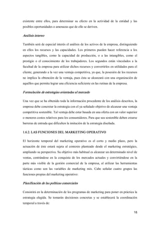 18 
existente  entre  ellos,  para  determinar  su  efecto  en  la  actividad  de  la  entidad  y  las 
posibles oportunidades o amenazas que de ello se deriven. 
Análisis interno 
También será de especial interés el análisis de los activos de la empresa, distinguiendo 
en  ellos  los  recursos  y  las  capacidades.  Los  primeros  pueden  hacer  referencia  a  los 
aspectos  tangibles,  como  la  capacidad  de  producción,  o  a  las  intangibles,  como  el 
prestigio  o  el  conocimiento  de  los  trabajadores.  Los  segundos  están  vinculados  a  la 
facultad de la empresa para utilizar dichos recursos y convertirlos en utilidades para el 
cliente, generando a la vez una ventaja competitiva, ya que, la posesión de los recursos 
no implica la obtención de la ventaja, pues ésta se alcanzará con una organización de 
aquéllos que permita lograr una eficiencia suficiente en las rutinas de la empresa. 
Formulación de estrategias orientadas al mercado 
Una vez que se ha obtenido toda la información procedente de los análisis descritos, la 
empresa debe concretar la estrategia con el ya señalado objetivo de alcanzar una ventaja 
competitiva sostenible. Tal ventaja debe estar basada en una oferta con un valor superior 
o menores costes relativos para los consumidores. Para que sea sostenible deben crearse 
barreras de entrada que dificulten la imitación de la estrategia diseñada. 
1.6.2. LAS FUNCIONES DEL MARKETING OPERATIVO 
El  horizonte  temporal  del  marketing  operativo  es  el  corto  y  medio  plazo,  pero  la 
actuación  de  éste  estará  sujeta  al  contexto  planteado  desde  el  marketing  estratégico, 
ampliando su perspectiva. Su objetivo más habitual es alcanzar un determinado nivel de 
ventas,  centrándose  en  la  conquista  de  los  mercados  actuales  y  convirtiéndose  en  la 
parte  más  visible  de  la  gestión  comercial  de  la  empresa,  al  utilizar  las  herramientas 
tácticas  como  son  las  variables  de  marketing  mix.  Cabe  señalar  cuatro  grupos  las 
funciones propias del marketing operativo: 
Planificación de las políticas comerciales 
Consistirá en la determinación de los programas de marketing para poner en práctica la 
estrategia  elegida.  Se  tomarán  decisiones  concretas  y  se  establecerá  la  coordinación 
temporal a través de:
 