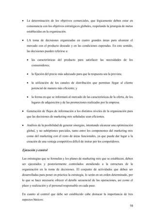19
·  La  determinación  de  los  objetivos  comerciales,  que  lógicamente  deben  estar  en 
consonancia con los objetivos estratégicos globales, respetando la jerarquía de metas 
establecidas en la organización.
·  LA  toma  de  decisiones  organizadas  en  cuatro  grandes  áreas  para  alcanzar  el 
mercado con el producto deseado y en las condiciones esperadas. En este sentido, 
las decisiones pueden referirse a:
·  las  características  del  producto  para  satisfacer  las  necesidades  de  los 
consumidores;
·  la fijación del precio más adecuado para que la respuesta sea la prevista;
·  la  utilización  de  los  canales  de  distribución  que  permitan  llegar  al  cliente 
potencial de manera más eficiente; y
·  la forma en que se informará al mercado de las características de la oferta, de los 
lugares de adquisición y de las promociones realizadas por la empresa.
·  Generación de flujos de información a los distintos niveles de la organización para 
que las decisiones de marketing mix señaladas sean eficientes.
·  Análisis de la posibilidad de generar sinergias, intentando alcanzar una optimización 
global, y no subóptimos parciales, tanto entre los componentes del marketing mix 
como del marketing con el resto de áreas funcionales, ya que puede dar lugar a la 
creación de una ventaja competitiva difícil de imitar por los competidores. 
Ejecución y control 
Las estrategias que se formulan y los planes de marketing mix que se establecen, deben 
ser  ejecutados  y  posteriormente  controlados  atendiendo  a  la  estructura  de  la 
organización  en  la  toma  de  decisiones.  El  conjunto  de  actividades  que  deben  ser 
desarrolladas para poner en práctica la estrategia, lo serán en un orden determinado, por 
lo que se hace necesario ofrecer el detalle secuencial de las operaciones, así como el 
plazo y realización y el personal responsable en cada paso. 
En  cuanto  al  control  que  debe  ser  establecido  cabe  destacar  la  importancia  de  tres 
aspectos básicos:
 