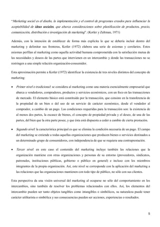 5 
“Marketing social es el diseño, la implementación y el control de programas creados para influenciar la 
aceptabilidad  de  ideas  sociales,  que  abarca  consideraciones  sobre  planificación  de  productos,  precio, 
comunicación, distribución e investigación de marketing”. (Kotler y Zaltman, 1971) 
Además,  con  la  intención  de  establecer  de  forma  más  explícita  lo  que  se  debería  incluir  dentro  del 
marketing  y  delimitar  sus  fronteras,  Kotler  (1972)  elabora  una  serie  de  axiomas  y  corolarios.  Estos 
axiomas perfilan al marketing como aquella actividad humana comprometida con la satisfacción mutua de 
las necesidades y deseos de las partes que intervienen en un intercambio y donde las transacciones no se 
restringen a una simple relación organización­consumidor. 
Esta aproximación permite a Kotler (1972) identificar la existencia de tres niveles distintos del concepto de 
marketing:
·  Primer nivel o tradicional: se considera al marketing como una materia esencialmente empresarial que 
abarca a vendedores, compradores, productos y servicios económicos, con un foco en las transacciones 
de mercado. El elemento básico está constituido por la transacción, que consiste en la transferencia de 
la  propiedad  de  un  bien  o  del  uso  de  un  servicio  de  carácter  económico,  desde  el  vendedor  al 
comprador, a cambio de un pago. Las condiciones requeridas para la transacción son: la existencia de 
al menos dos partes, la escasez de bienes, el concepto de propiedad privada y el deseo, de una de las 
partes, del bien que la otra parte posee, y que ésta está dispuesta a ceder a cambio de cierta prestación.
·  Segundo nivel: la característica principal es que se elimina la condición necesaria de un pago. El campo 
del marketing se extiende a todas aquellas organizaciones que producen bienes o servicios destinados a 
un determinado grupo de consumidores, con independencia de que se requiera una contraprestación.
·  Tercer  nivel:  en  este  caso  el  contenido  del  marketing  incluye  también  las  relaciones  que  la 
organización  mantiene  con  otras  organizaciones  y  personas  de  su  entorno  (proveedores,  sindicatos, 
patronales,  instituciones  públicas,  gobierno  o  público  en  general)  e  incluso  con  los  miembros 
integrantes de la propia organización. Así, este nivel se corresponde con la aplicación del marketing a 
las relaciones que las organizaciones mantienen con todo tipo de público, no sólo con sus clientes. 
Esta perspectiva da una  visión universal del  marketing  al ocuparse  no sólo del comportamiento en  los 
intercambios,  sino  también  de  resolver  los  problemas  relacionados  con  ellos.  Así,  los  elementos  del 
intercambio pueden ser tanto objetos tangibles como intangibles o simbólicos, su naturaleza puede tener 
carácter utilitarista o simbólica y sus consecuencias pueden ser acciones, experiencias o resultados.
 