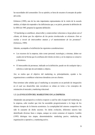 9 
las necesidades del consumidor. En su opinión, es hora de rescatar el concepto de poder 
del exilio. 
Grönroos (1989), uno de  los  más  importantes representantes  de  la  visión  de  la escuela 
nórdica, al objeto de responder a las deficiencias que, a su juicio, presenta la definición de 
la AMA de 1985, propone la siguiente definición: 
“El marketing es establecer, desarrollar y comercializar relaciones a largo plazo con el 
cliente,  de  forma  que  los  objetivos  de  las  partes  involucradas  se  alcancen.  Esto  se 
realiza  a  través  de  intercambios  mutuos  y  el  mantenimiento  de  las  promesas”. 
(Grönroos, 1989) 
Además, acompaña a la definición las siguientes consideraciones:
·  Los recursos de la empresa, tales como personal, tecnología y sistemas, deben ser 
usados de tal forma que la confianza del cliente en éstos y en la empresa se conserve 
y fortalezca.
·  El intercambio de promesas, indicado en la definición, puede ser de cualquier tipo y 
referirse a todo tipo de actividades u objetos. 
Así,  se  realza  que  el  objetivo  del  marketing  es,  principalmente,  ayudar  a  las 
organizaciones a establecer relaciones duraderas con sus clientes. 
Para terminar cabe señalar que el marketing se encuentra en un período de integración 
en  el  cual  sus  desarrollos  más  novedosos  se  sitúan  en  torno  a  los  conceptos  de 
orientación al mercado y marketing relacional. 
1.3. LA EVOLUCIÓN DEL MARKETING EN LA EMPRESA 
Adoptando una perspectiva evolutiva respecto a cuál ha sido el papel del marketing en 
la  empresa,  cabe  resaltar  que  éste  ha  ascendido  progresivamente  a  lo  largo  de  los 
últimos tiempos de la historia económica. La complejidad del entorno competitivo ha 
sido  la  causante  de  dicho  ascenso.  En  dicha  evolución,  diferentes  autores  han 
identificado  diversas  fases  o  etapas,  aunque  no  existe  consenso  al  respecto.  Lambin 
(1995)  distingue  tres  etapas,  denominándolas:  marketing  pasivo,  marketing  de 
organización u operativo, y marketing activo.
 