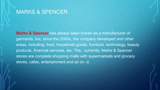 MARKS & SPENCER
Marks & Spencer has always been known as a manufacturer of
garments, but, since the 2000s, the company developed and other
areas, including: food, household goods, furniture, technology, beauty
products, financial services, etc. The.. currently, Marks & Spencer
stores are complete shopping malls with supermarkets and grocery
stores, cafes, entertainment and so on. d.