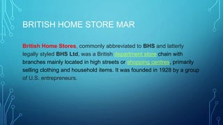 BRITISH HOME STORE MAR
British Home Stores, commonly abbreviated to BHS and latterly
legally styled BHS Ltd, was a British department store chain with
branches mainly located in high streets or shopping centres, primarily
selling clothing and household items. It was founded in 1928 by a group
of U.S. entrepreneurs.