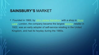 SAINSBURY’S MARKET
• Founded in 1869, by John James Sainsbury with a shop in Drury
Lane, London, the company became the largest grocery retailer in
1922, was an early adopter of self-service retailing in the United
Kingdom, and had its heyday during the 1980s.