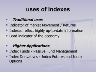 uses of Indexes     Traditional uses Indicator of Market Movement / Returns Indexes reflect highly up-to-date information Lead indicator of the economy       Higher Applications Index Funds - Passive Fund Management Index Derivatives - Index Futures and Index Options 