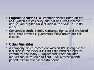 Eligible Securities . All common shares listed on the NSE (which are of equity and not of a fixed income nature) are eligible for inclusion in the S&P CNX Nifty index. Convertible stock, bonds, warrants, rights, and preferred stock that provide a guaranteed fixed return are not eligible. Other Variables A company which comes out with an IPO is eligible for inclusion in the index if it fulfills the normal eligibility criteria for the index -- impact cost, float-adjusted market capitalization and float -- for a three-month period instead of a six-month period. 