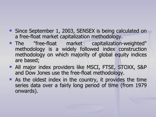 Since September 1, 2003, SENSEX is being calculated on a free-float market capitalization methodology. The "free-float market capitalization-weighted" methodology is a widely followed index construction methodology on which majority of global equity indices are based; All major index providers like MSCI, FTSE, STOXX, S&P and Dow Jones use the free-float methodology. As the oldest index in the country, it provides the time series data over a fairly long period of time (from 1979 onwards).  