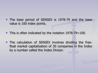 The base period of SENSEX is 1978-79 and the base value is 100 index points. This is often indicated by the notation 1978-79=100. The calculation of SENSEX involves dividing the free-float market capitalization of 30 companies in the Index by a number called the Index Divisor.  