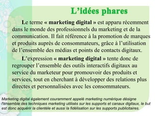 Le terme « marketing digital » est apparu récemment
dans le monde des professionnels du marketing et de la
communication. Il fait référence à la promotion de marques
et produits auprès de consommateurs, grâce à l’utilisation
de l’ensemble des médias et points de contacts digitaux.
L’expression « marketing digital » tente donc de
regrouper l’ensemble des outils interactifs digitaux au
service du marketeur pour promouvoir des produits et
services, tout en cherchant à développer des relations plus
directes et personnalisées avec les consommateurs.
Marketing digital également couramment appelé marketing numérique désigne
l'ensemble des techniques marketing utilisés sur les supports et canaux digitaux, le but
est donc acquérir la clientèle et aussi la fidélisation sur les supports publicitaires.
 
