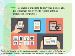 Le digital a engendré de nouvelles attentes et a
profondément bouleversé la relation entre les
marques et leur public .
Ceci a été favorisé par le développement des réseaux sociaux et la facilité de
publication de contenus, les attentes sont désormais de plus en plus fortes.
 