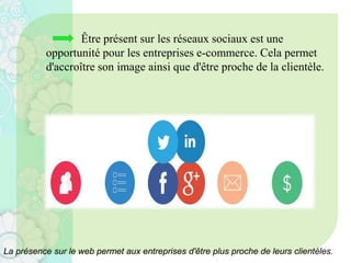 Être présent sur les réseaux sociaux est une
opportunité pour les entreprises e-commerce. Cela permet
d'accroître son image ainsi que d'être proche de la clientèle.
La présence sur le web permet aux entreprises d'être plus proche de leurs clientèles.
 