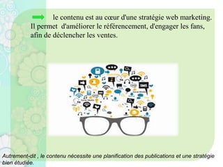 le contenu est au cœur d'une stratégie web marketing.
Il permet d'améliorer le référencement, d'engager les fans,
afin de déclencher les ventes.
Autrement-dit , le contenu nécessite une planification des publications et une stratégie
bien étudiée.
 