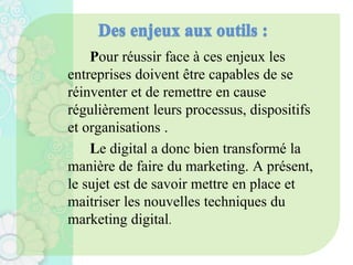 Pour réussir face à ces enjeux les
entreprises doivent être capables de se
réinventer et de remettre en cause
régulièrement leurs processus, dispositifs
et organisations .
Le digital a donc bien transformé la
manière de faire du marketing. A présent,
le sujet est de savoir mettre en place et
maitriser les nouvelles techniques du
marketing digital.
 