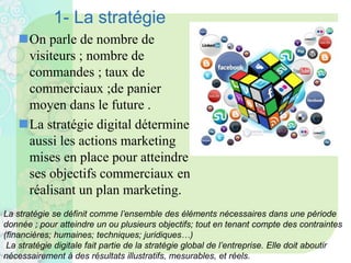 1- La stratégie
On parle de nombre de
visiteurs ; nombre de
commandes ; taux de
commerciaux ;de panier
moyen dans le future .
La stratégie digital détermine
aussi les actions marketing
mises en place pour atteindre
ses objectifs commerciaux en
réalisant un plan marketing.
La stratégie se définit comme l’ensemble des éléments nécessaires dans une période
donnée ; pour atteindre un ou plusieurs objectifs; tout en tenant compte des contraintes
(financières; humaines; techniques; juridiques…)
La stratégie digitale fait partie de la stratégie global de l’entreprise. Elle doit aboutir
nécessairement à des résultats illustratifs, mesurables, et réels.
 