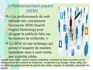 3-Référencement payant
(SEM)
« Les professionnels du web
utilisent très couramment
l'acronyme SEM (Search
Engine Marketing) pour
désigner la publicité faite sur
les moteurs de recherche. »
 Le SEM est une technique qui
permet d’acquérir de manière
immédiate mais à court terme,
une visibilité ciblée.
Appelé aussi SEM « search engine marketing » consiste de faire connaitre sur sa
marque et sur les moteurs de recherche ; en général il ya Google, Yahoo, Bing..etc.
Le référence payant permet de généré des visites, acquérir la notoriété, maximiser les
ventes
 