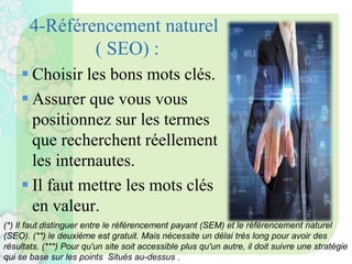 4-Référencement naturel
( SEO) :
 Choisir les bons mots clés.
 Assurer que vous vous
positionnez sur les termes
que recherchent réellement
les internautes.
 Il faut mettre les mots clés
en valeur.
(*) Il faut distinguer entre le référencement payant (SEM) et le référencement naturel
(SEO). (**) le deuxième est gratuit. Mais nécessite un délai très long pour avoir des
résultats. (***) Pour qu'un site soit accessible plus qu'un autre, il doit suivre une stratégie
qui se base sur les points Situés au-dessus .
 