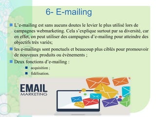 6- E-mailing
 L’e-mailing est sans aucuns doutes le levier le plus utilisé lors de
campagnes webmarketing. Cela s’explique surtout par sa diversité, car
en effet, on peut utiliser des campagnes d’e-mailing pour atteindre des
objectifs très variés;
 les e-mailings sont ponctuels et beaucoup plus ciblés pour promouvoir
de nouveaux produits ou évènements ;
 Deux fonctions d’e-mailing :
 acquisition ;
 fidélisation.
 