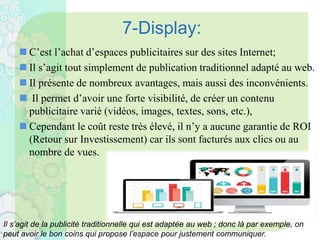 7-Display:
 C’est l’achat d’espaces publicitaires sur des sites Internet;
 Il s’agit tout simplement de publication traditionnel adapté au web.
 Il présente de nombreux avantages, mais aussi des inconvénients.
 Il permet d’avoir une forte visibilité, de créer un contenu
publicitaire varié (vidéos, images, textes, sons, etc.),
 Cependant le coût reste très élevé, il n’y a aucune garantie de ROI
(Retour sur Investissement) car ils sont facturés aux clics ou au
nombre de vues.
Il s’agit de la publicité traditionnelle qui est adaptée au web ; donc là par exemple, on
peut avoir le bon coins qui propose l’espace pour justement communiquer.
 