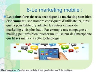 8-Le marketing mobile :
Les points forts de cette technique de marketing sont bien
évidemment : son nombre conséquent d’utilisateurs, ainsi
que la possibilité d’y adapter les autres canaux de
marketing cités plus haut. Par exemple une campagne e-
mailing peut très bien toucher un utilisateur de Smartphone
qui lit ses mails via cette technologie.
C'est un canal d' achat sur mobile, il est généralement très pratique.
 